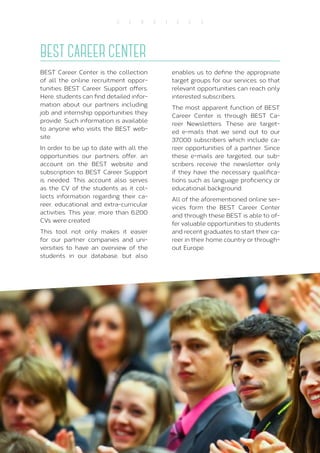 28
S E R V I C E S
BEST CAREER CENTER
BEST Career Center is the collection
of all the online recruitment oppor-
tunities BEST Career Support offers.
Here, students can find detailed infor-
mation about our partners including
job and internship opportunities they
provide. Such information is available
to anyone who visits the BEST web-
site.
In order to be up to date with all the
opportunities our partners offer, an
account on the BEST website and
subscription to BEST Career Support
is needed. This account also serves
as the CV of the students as it col-
lects information regarding their ca-
reer, educational and extra-curricular
activities. This year, more than 6.200
CVs were created.
This tool not only makes it easier
for our partner companies and uni-
versities to have an overview of the
students in our database, but also
enables us to define the appropriate
target groups for our services, so that
relevant opportunities can reach only
interested subscribers.
The most apparent function of BEST
Career Center is through BEST Ca-
reer Newsletters. These are target-
ed e-mails that we send out to our
37.000 subscribers which include ca-
reer opportunities of a partner. Since
these e-mails are targeted, our sub-
scribers receive the newsletter only
if they have the necessary qualifica-
tions such as language proficiency or
educational background.
All of the aforementioned online ser-
vices form the BEST Career Center
and through these BEST is able to of-
fer valuable opportunities to students
and recent graduates to start their ca-
reer in their home country or through-
out Europe.
 