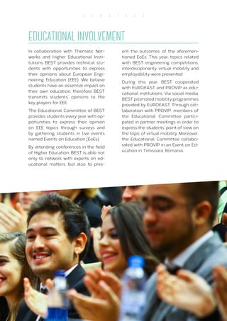29
S E R V I C E S
EDUCATIONAL INVOLVEMENT
In collaboration with Thematic Net-
works and Higher Educational Insti-
tutions, BEST provides technical stu-
dents with opportunities to express
their opinions about European Engi-
neering Education (EEE). We believe
students have an essential impact on
their own education, therefore BEST
transmits students’ opinions to the
key players for EEE.
The Educational Committee of BEST
provides students every year with op-
portunities to express their opinion
on EEE topics through surveys and
by gathering students in live events
named Events on Education (EoEs).
By attending conferences in the field
of Higher Education, BEST is able not
only to network with experts on ed-
ucational matters, but also to pres-
ent the outcomes of the aforemen-
tioned EoEs. This year, topics related
with BEST engineering competitions,
interdisciplinarity, virtual mobility and
employability were presented.
During this year, BEST cooperated
with EUROEAST and PROVIP as edu-
cational institutions. Via social media,
BEST promoted mobility programmes
provided by EUROEAST. Through col-
laboration with PROVIP, members of
the Educational Committee partici-
pated in partner meetings in order to
express the students’ point of view on
the topic of virtual mobility. Moreover,
the Educational Committee collabo-
rated with PROVIP in an Event on Ed-
ucation in Timisoara, Romania.
 