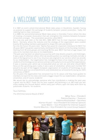 A WELCOME WORD FROM THE BOARD
It is 1987, an event called International Week takes place in Stockholm, Sweden, having
as purpose to support the exchange of students between several universities. Sadly, the
meeting had no clear conclusion.
It is 1988, the second International Week takes place in Grenoble, France, where the idea
of creating a European Association that will strengthen the relations between European
Universities emerges. This association would be called BEST.
It is now one year later in the late 80’s, 1989. BEST has its most important meeting in
Berlin, Germany, where the statutes and the strategy of the organisation were created.
Exactly 18 founding members participated to shape the core and identity.
Far into the future, 25 years later. Twenty five years! An important milestone for BEST. For
25 years BEST has grown exponentially and beyond the dreams of the founding members.
Starting from 18 local groups and reaching 95 this year, BEST has had a huge impact not
only on its members but also on its stakeholders.
The past year has been an adventurous journey with new dreams, projects and challenges.
It was a year of reflection where often we would question our working methods and take a
look at the big picture to see if our structure was aligned to our services which we provide
to our stakeholders. Our organisation has managed to have a true impact on the lives of
students of technology via our services and we continually try to live up to their expectations.
It was a visionary year, where we re-evaluated what our aim are and what should BEST
focus on the upcoming years. Lastly, it was a year of celebration, where each member felt
proud to be part of the biggest European organisation of students of technology as we
looked back upon our accomplishments and celebrated our achievements during our 25th
anniversary of BEST.
For 25 years the organisation has remained true to its values and they have guided its
members to reach for the stars and create a bigger impact for our stakeholders: companies,
universities, and of course, students!
We would like to acknowledge everyone who has contributed in making the past year
a great one for BEST. Thank you for your support and believing in us. We hope you will
enjoy reading this Annual Report, where every part reflects upon the daily work done by
passionate students’, for students.
Yours faithfully,
The XXVI International Board of BEST
Mihai Tociu – President
Patricia Diaconu – Treasurer
Katerina Koutsonikoli – Secretary
Klemen Kruleč – Vice-President for External Services
Javier Martin – Vice-President for Internal Support
Vicente Maurício – Vice-President for Local Group Support
 