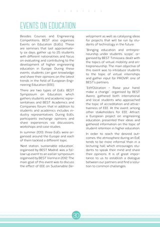 30
S E R V I C E S
EVENTS ON EDUCATION
Besides Courses and Engineering
Competitions, BEST also organises
Events on Education (EoEs). These
are seminars that last approximate-
ly six days, gather up to 25 students
with different nationalities and focus
on evaluating and contributing to the
development of higher engineering
education in Europe. During these
events, students can gain knowledge
and share their opinions on the latest
trends in the field of European Engi-
neering Education (EEE).
There are two types of EoEs: BEST
Symposium on Education, which
gathers students and academic repre-
sentatives and BEST Academics and
Companies forum, that in addition to
students and academics includes in-
dustry representatives. During EoEs,
participants exchange opinions and
share experiences via discussions,
workshops and case studies.
In summer 2013, three EoEs were or-
ganised around the Europe and each
of them tackled a different topic.
‘Next station, sustainable education’,
organised by BEST Madrid, was a fol-
low-up event to an earlier symposium
organised by BEST Vienna in 2012. The
main goal of this event was to discuss
the effect of EEE on Sustainable De-
velopment as well as catalysing ideas
for projects that will be run by stu-
dents of technology in the future.
“Bringing education and entrepre-
neurship under students’ scope”, or-
ganised by BEST Timisoara, dealt with
the topics of virtual mobility and en-
trepreneurship. The main objective of
this event was to introduce students
to the topic of virtual internships
and gather input for PROVIP, one of
BEST’s partners.
“EdYOUcation - Raise your hand,
make a change”, organised by BEST
Aveiro, gathered both international
and local students who approached
the topic of accreditation and attrac-
tiveness of EEE. At the event, among
other stakeholders for EEE, Attract,
a European project on engineering
education, presented their ideas and
gathered information on the topic of
student retention in higher education.
In order to reach the desired out-
comes, the atmosphere during an EoE
tends to be more informal than in a
lecturing hall which encourages stu-
dents to speak their mind and share
their opinions. It is of great impor-
tance to us to establish a dialogue
between our partners and find a solu-
tion to common challenges.
 