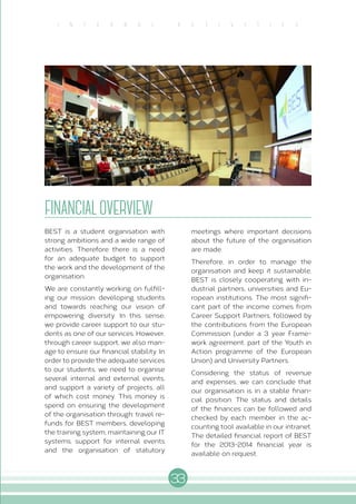 33
I N T E R N A L A C T I V I T I E S
FINANCIALOVERVIEW
BEST is a student organisation with
strong ambitions and a wide range of
activities. Therefore there is a need
for an adequate budget to support
the work and the development of the
organisation.
We are constantly working on fulfill-
ing our mission: developing students
and towards reaching our vision of
empowering diversity. In this sense,
we provide career support to our stu-
dents as one of our services. However,
through career support, we also man-
age to ensure our financial stability. In
order to provide the adequate services
to our students, we need to organise
several internal and external events,
and support a variety of projects, all
of which cost money. This money is
spend on ensuring the development
of the organisation through: travel re-
funds for BEST members, developing
the training system, maintaining our IT
systems, support for internal events
and the organisation of statutory
meetings where important decisions
about the future of the organisation
are made.
Therefore, in order to manage the
organisation and keep it sustainable,
BEST is closely cooperating with in-
dustrial partners, universities and Eu-
ropean institutions. The most signifi-
cant part of the income comes from
Career Support Partners, followed by
the contributions from the European
Commission (under a 3 year Frame-
work agreement, part of the Youth in
Action programme of the European
Union) and University Partners.
Considering the status of revenue
and expenses, we can conclude that
our organisation is in a stable finan-
cial position. The status and details
of the finances can be followed and
checked by each member in the ac-
counting tool available in our intranet.
The detailed financial report of BEST
for the 2013-2014 financial year is
available on request.
 