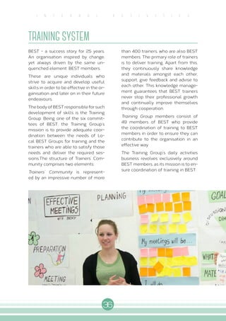 36
I N T E R N A L A C T I V I T I E S
TRAINING SYSTEM
BEST - a success story for 25 years.
An organisation inspired by change,
yet always driven by the same un-
quenched element: BEST members.
These are unique individuals who
strive to acquire and develop useful
skills in order to be effective in the or-
ganisation and later on in their future
endeavours.
The body of BEST responsible for such
development of skills is the Training
Group. Being one of the six commit-
tees of BEST, the Training Group’s
mission is to provide adequate coor-
dination between the needs of Lo-
cal BEST Groups for training and the
trainers who are able to satisfy those
needs and deliver the required ses-
sions.The structure of Trainers’ Com-
munity comprises two elements:
Trainers’ Community is represent-
ed by an impressive number of more
than 400 trainers, who are also BEST
members. The primary role of trainers
is to deliver training. Apart from this,
they continuously share knowledge
and materials amongst each other,
support, give feedback and advise to
each other. This knowledge manage-
ment guarantees that BEST trainers
never stop their professional growth
and continually improve themselves
through cooperation.
Training Group members consist of
49 members of BEST who provide
the coordination of training to BEST
members in order to ensure they can
contribute to the organisation in an
effective way.
The Training Group’s daily activities
business revolves exclusively around
BEST members, as its mission is to en-
sure coordination of training in BEST.
 