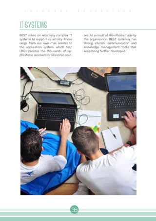 38
I N T E R N A L A C T I V I T I E S
IT SYSTEMS
BEST relies on relatively complex IT
systems to support its activity. These
range from our own mail servers to
the application system, which help
LBGs process the thousands of ap-
plications received for seasonal cour-
ses. As a result of the efforts made by
the organisation, BEST currently has
strong internal communication and
knowledge management tools that
keep being further developed.
 