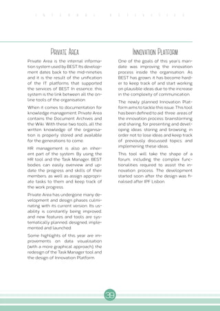 39
I N T E R N A L A C T I V I T I E S
Private Area
Private Area is the internal informa-
tion system used by BEST. Its develop-
ment dates back to the mid-nineties
and it is the result of the unification
of the IT platforms that supported
the services of BEST. In essence, this
system is the link between all the on-
line tools of the organisation.
When it comes to documentation for
knowledge management, Private Area
contains the Document Archives and
the Wiki. With these two tools, all the
written knowledge of the organisa-
tion is properly stored and available
for the generations to come.
HR management is also an inher-
ent part of the system. By using the
HR tool and the Task Manager, BEST
bodies can easily overview and up-
date the progress and skills of their
members, as well as assign appropri-
ate tasks to them and keep track of
the work progress.
Private Area has undergone many de-
velopment and design phases culmi-
nating with its current version. Its us-
ability is constantly being improved,
and new features and tools are sys-
tematically planned, designed, imple-
mented and launched.
Some highlights of this year are im-
provements on data visualisation
(with a more graphical approach), the
redesign of the Task Manager tool and
the design of Innovation Platform.
Innovation Platform
One of the goals of this year’s man-
date was improving the innovation
process inside the organisation. As
BEST has grown, it has become hard-
er to keep track of and start working
on plausible ideas due to the increase
in the complexity of communication.
The newly planned Innovation Plat-
form aims to tackle this issue. This tool
has been defined to aid three areas of
the innovation process: brainstorming
and sharing, for presenting and devel-
oping ideas; storing and browsing, in
order not to lose ideas and keep track
of previously discussed topics; and
implemening these ideas.
This tool will take the shape of a
forum, including the complex func-
tionalities required to assist the in-
novation process. The development
started soon after the design was fi-
nalised after IPF Lisbon.
 