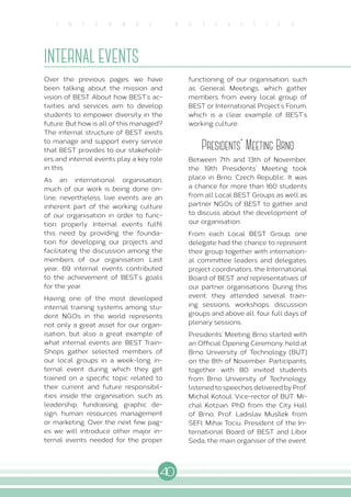 40
I N T E R N A L A C T I V I T I E S
INTERNAL EVENTS
Over the previous pages, we have
been talking about the mission and
vision of BEST. About how BEST’s ac-
tivities and services aim to develop
students to empower diversity in the
future. But how is all of this managed?
The internal structure of BEST exists
to manage and support every service
that BEST provides to our stakehold-
ers and internal events play a key role
in this.
As an international organisation,
much of our work is being done on-
line, nevertheless, live events are an
inherent part of the working culture
of our organisation in order to func-
tion properly. Internal events fulfil
this need by providing the founda-
tion for developing our projects and
facilitating the discussion among the
members of our organisation. Last
year, 69 internal events contributed
to the achievement of BEST’s goals
for the year.
Having one of the most developed
internal training systems among stu-
dent NGOs in the world represents
not only a great asset for our organ-
isation, but also a great example of
what internal events are. BEST Train-
Shops gather selected members of
our local groups in a week-long in-
ternal event during which they get
trained on a specific topic related to
their current and future responsibil-
ities inside the organisation, such as
leadership, fundraising, graphic de-
sign, human resources management
or marketing. Over the next few pag-
es we will introduce other major in-
ternal events needed for the proper
functioning of our organisation, such
as General Meetings, which gather
members from every local group of
BEST or International Project’s Forum,
which is a clear example of BEST’s
working culture.
Presidents' Meeting Brno
Between 7th and 13th of November,
the 19th Presidents’ Meeting took
place in Brno, Czech Republic. It was
a chance for more than 160 students
from all Local BEST Groups as well as
partner NGOs of BEST to gather and
to discuss about the development of
our organisation.
From each Local BEST Group, one
delegate had the chance to represent
their group together with internation-
al committee leaders and delegates,
project coordinators, the International
Board of BEST and representatives of
our partner organisations. During this
event, they attended several train-
ing sessions, workshops, discussion
groups and above all, four full days of
plenary sessions.
Presidents’ Meeting Brno started with
an Official Opening Ceremony, held at
Brno University of Technology (BUT)
on the 8th of November. Participants,
together with 80 invited students
from Brno University of Technology,
listened to speeches delivered by Prof.
Michal Kotoul, Vice-rector of BUT; Mi-
chal Kotzian, PhD from the City Hall
of Brno; Prof. Ladislav Musílek from
SEFI; Mihai Tociu, President of the In-
ternational Board of BEST and Libor
Seda, the main organiser of the event.
 