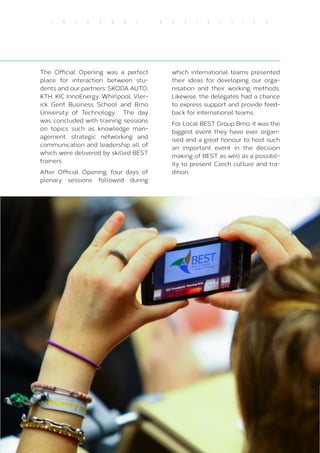 41
I N T E R N A L A C T I V I T I E S
The Official Opening was a perfect
place for interaction between stu-
dents and our partners: SKODA AUTO,
KTH, KIC InnoEnergy, Whirlpool, Vler-
ick Gent Business School and Brno
University of Technology. The day
was concluded with training sessions
on topics such as knowledge man-
agement, strategic networking and
communication and leadership all of
which were delivered by skilled BEST
trainers.
After Official Opening, four days of
plenary sessions followed during
which international teams presented
their ideas for developing our orga-
nisation and their working methods.
Likewise, the delegates had a chance
to express support and provide feed-
back for international teams.
For Local BEST Group Brno, it was the
biggest event they have ever organ-
ised and a great honour to host such
an important event in the decision
making of BEST as well as a possibil-
ity to present Czech culture and tra-
dition.
 