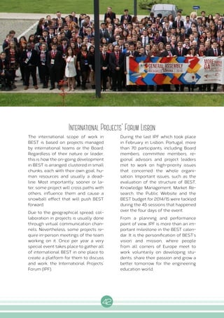 42
I N T E R N A L A C T I V I T I E S
International Projects' Forum Lisbon
The international scope of work in
BEST is based on projects managed
by international teams or the Board.
Regardless of their nature or leader,
this is how the on-going development
in BEST is arranged; clustered in small
chunks, each with their own goal, hu-
man resources and usually a dead-
line. Most importantly, sooner or la-
ter, some project will cross paths with
others, influence them and cause a
snowball effect that will push BEST
forward.
Due to the geographical spread, col-
laboration in projects is usually done
through virtual communication chan-
nels. Nevertheless, some projects re-
quire in-person meetings of the team
working on it. Once per year a very
special event takes place to gather all
of international BEST in one place to
create a platform for them to discuss
and work: the International Projects’
Forum (IPF).
During the last IPF which took place
in February in Lisbon, Portugal, more
than 70 participants, including Board
members, committee members, re-
gional advisors and project leaders
met to work on high-priority issues
that concerned the whole organi-
sation. Important issues, such as the
evaluation of the structure of BEST,
Knowledge Management, Market Re-
search, the Public Website and the
BEST budget for 2014/15 were tackled
during the 45 sessions that happened
over the four days of the event.
From a planning and performance
point of view, IPF is more than an im-
portant milestone in the BEST calen-
dar. It is the personification of BEST’s
vision and mission, where people
from all corners of Europe meet to
work voluntarily on developing stu-
dents, share their passion and grow a
better tomorrow for the engineering
education world.
 