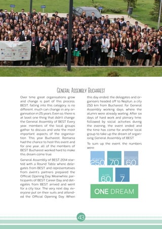 43
I N T E R N A L A C T I V I T I E S
General Assembly Bucharest
Over time great organisations grow
and change is part of this process.
BEST, falling into this category, is no
different, much can change in any or-
ganisation in 25 years. Even so, there is
at least one thing that didn’t change:
the General Assembly of BEST. Every
year, members of the local groups
gather to discuss and vote the most
important aspects of the organisa-
tion. This year Bucharest, Romania
had the chance to host this event and
for one year, all of the members of
BEST Bucharest worked hard to make
this dream come true.
General Assembly of BEST 2014 star-
ted with a Round Table where dele-
gates from BEST and representatives
from event’s partners prepared the
Official Opening Day. Meanwhile, par-
ticipants of BEST Career Day and del-
egates from BEST arrived and went
for a city tour. The very next day, ev-
eryone put on their suits and attend-
ed the Official Opening Day. When
this day ended, the delegates and or-
ganisers headed off to Neptun, a city
250 km from Bucharest, for General
Assembly working days, where the
alumni were already waiting. After six
days of hard work and plenary time,
followed by social activities during
the evening, the event ended and
the time has come for another local
group to take up the dream of organ-
ising General Assembly of BEST.
To sum up the event, the numbers
were:
250 70 60
60 7
DELEGATES ORGANISERS
BEST CAREER DAY
PARTICIPANTS
ALUMNI DAYS
ONE DREAM
 