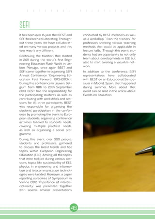 46
E X T E R N A L R E L A T I O N S
SEFI
It has been over 15 year that BEST and
SEFI has been collaborating. Through-
out these years, we have collaborat-
ed on many various projects and this
year wasn’t any different.
Continuing the tradition that started
in 2011 during the world’s first Engi-
neering Education Flash Week in Lis-
bon, Portugal, once again BEST and
SEFI came together in organising SEFI
Annual Conference: “Engineering Ed-
ucation Fast Forward 1973<2013<<”.
During this conference in Leuven, Bel-
gium from 18th to 20th September
2013, BEST had the responsibility for
the participating students as well as
contributing with workshops and ses-
sions for all other participants. BEST
was responsible for organising the
students’ participation in the confer-
ence by promoting the event to Euro-
pean students, organising conference
activities tailored to students needs,
covering multiple practical needs,
as well as organising a social pro-
gramme.
During this event, over 300 people,
students and professors, gathered
to discuss the latest trends and hot
topics within European Engineering
Education (EEE). Among all the topics
that were tackled during various ses-
sions, topics like sustainability of EEE,
physics in engineering and informa-
tion and telecommunication technol-
ogies were tackled. Moreover, a paper
reporting outcomes of Symposium in
Vienna 2012 “Importance of interdis-
ciplinarity” was presented, together
with several smaller presentations
conducted by BEST members as well
as a workshop: “Train the trainers” for
professors showing various teaching
methods that could be applicable in
lecture halls. Through this event, stu-
dents had an opportunity to not only
learn about developments in EEE but
also to start creating a valuable net-
work.
In addition to the conference, SEFI
representatives have collaborated
with BEST on an Educational Sympo-
sium in Madrid, Spain, that happened
during summer. More about that
event can be read in the article about
Events on Education.
 