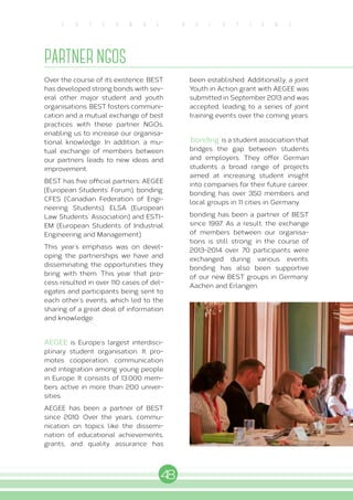 48
E X T E R N A L R E L A T I O N S
PARTNER NGOS
Over the course of its existence, BEST
has developed strong bonds with sev-
eral other major student and youth
organisations. BEST fosters communi-
cation and a mutual exchange of best
practices with these partner NGOs,
enabling us to increase our organisa-
tional knowledge. In addition, a mu-
tual exchange of members between
our partners leads to new ideas and
improvement.
BEST has five official partners: AEGEE
(European Students’ Forum), bonding,
CFES (Canadian Federation of Engi-
neering Students), ELSA (European
Law Students’ Association) and ESTI-
EM (European Students of Industrial
Engineering and Management).
This year’s emphasis was on devel-
oping the partnerships we have and
disseminating the opportunities they
bring with them. This year that pro-
cess resulted in over 110 cases of del-
egates and participants being sent to
each other’s events, which led to the
sharing of a great deal of information
and knowledge.
AEGEE is Europe’s largest interdisci-
plinary student organisation. It pro-
motes cooperation, communication
and integration among young people
in Europe. It consists of 13.000 mem-
bers active in more than 200 univer-
sities.
AEGEE has been a partner of BEST
since 2010. Over the years, commu-
nication on topics like the dissemi-
nation of educational achievements,
grants, and quality assurance has
been established. Additionally, a joint
Youth in Action grant with AEGEE was
submitted in September 2013 and was
accepted, leading to a series of joint
training events over the coming years.
‘bonding’ is a student association that
bridges the gap between students
and employers. They offer German
students a broad range of projects
aimed at increasing student insight
into companies for their future career.
bonding has over 350 members and
local groups in 11 cities in Germany.
bonding has been a partner of BEST
since 1997. As a result, the exchange
of members between our organisa-
tions is still strong: in the course of
2013-2014 over 70 participants were
exchanged during various events.
bonding has also been supportive
of our new BEST groups in Germany:
Aachen and Erlangen.
 