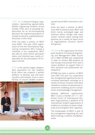 49
E X T E R N A L R E L A T I O N S
CFES is a national bilingual orga-
nisation, representing approximately
60.000 engineering students across
Canada. CFES aims at providing op-
portunities for an all-encompassing
education for engineering students in
Canada to become unparalleled pro-
fessionals in their field.
CFES has been a partner of BEST
since 2000. This year, CFES’ organi-
sation of the first International Engi-
neering Competition (IEC) marked a
milestone in our cooperation. BEST
was able to send several participant
teams and therefore was mostly re-
sponsible for the participation of Eu-
rope in the IEC.
ELSA is the world’s largest indepen-
dent association for law students.
ELSA offers law students a perfect
platform to develop new and exist-
ing skills, and network. It has a mem-
bership of around 35.000 students,
spread around 300 universities in Eu-
rope.
ELSA has been a partner of BEST
since 2011. In previous years, BEST and
ELSA mainly exchanged legal and
technical advice, though now coop-
eration revolves about sharing best
practices on a variety of topics (such
as organisational structure, alumni
and grants).
ESTIEM is the organisation for Euro-
pean Students of Industrial Engineer-
ing and Management (IEM). Found-
ed in 1990, ESTIEM was established
in order to connect IEM students all
over Europe and provide them with a
unique platform to support them in
their personal and professional de-
velopment.
ESTIEM has been a partner of BEST
since 2011. This year, our cooperation
has strengthened significantly due to
increased participant exchange on a
variety of events. Contacts have been
initiated on matters of educational in-
volvement, marketing, alumni, compe-
titions and knowledge management.
Seeking additional opportunities,
BEST is also a member of IFISO (In-
formal Forum of International Stu-
dent Organisations): a platform of 21
international student organisations. It
enables its members to easily collab-
orate and strengthen their capacities.
The Ambassador of BEST is part of
the management organising the next
IFISO meeting in Utrecht, the Nether-
lands.
 