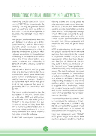 52
E X T E R N A L R E L A T I O N S
PROMOTING VIRTUAL MOBILITY IN PLACEMENTS
Promoting Virtual Mobility in Place-
ments (PROVIP), is a project under the
Lifelong Learning Programme where
over ten partners from six different
European countries work together to
develop a new concept: virtual intern-
ships.
The project, coordinated by KU Leu-
ven, Belgium, is a follow-up to Enter-
prise-University Virtual Placements
(EU-VIP), which concluded in 2011.
EU-VIP focused on virtual mobility in
order to enhance the quality of inter-
national work placements, and aimed
to develop a framework which would
allow the three stakeholders: stu-
dents, companies and universities, to
conduct a fruitful virtually supported
internship.
The results of EU-VIP include guide-
lines and training material for these
stakeholders which were developed
over a number of pilot projects organ-
ised by business partners. Students
also provided input which was gath-
ered via two symposia that were or-
ganised by BEST in cooperation with
EU-VIP.
The same results helped to lay the
foundation of PROVIP, which start-
ed in October 2012 and will last un-
til November 2014. The main goal of
PROVIP is to disseminate the out-
comes on virtual mobility from EU-
VIP to numerous stakeholders, but in
particular to companies as it is com-
monly believed that virtual mobility
has a low impact for industry.
For PROVIP, several pilot projects and
training events are taking place to
raise corporate awareness. Moreover,
an online platform has been devel-
oped to provide stakeholders with the
tools needed to arrange and manage
virtual internships, including the pro-
motion of internship offers, an appli-
cation system, communication tools
between the interns, companies and
university and tools to gather feed-
back.
BEST is contributing to all areas of
the project coordinated by different
partners. Our main role in the project
is to provide student’s input via the
organisation of two Events on Educa-
tion. The first of these took place in
July 2013 in Timisoara, Romania, un-
der the the theme: “Bringing education
and entrepreneurship under students’
scope”. The event gathered extensive
input from students on their opinion
of virtual internships and internships
as a whole, in addition to evaluating
and providing feedback to the online
platform which has been developed
to support virtual internships. Topics
on entrepreneurship and its relation
with virtual internships were also cov-
ered, which presented new perspec-
tives on the subject.
The second Event on Education, “LINK:
Let’s Introduce the Network of Knowl-
edge”, will take place in Gdansk in July
2014. It will tackle the topics of virtual
mobility and continue to explore its
relationship with entrepreneurship.
From our cooperation with PROVIP,
BEST gains insight into future work
practices, provides students’ input for
 
