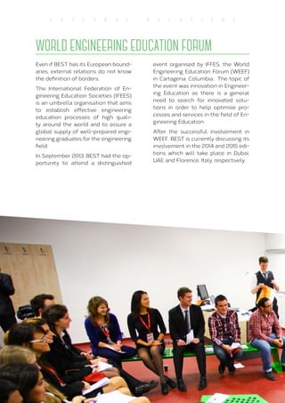 54
E X T E R N A L R E L A T I O N S
WORLD ENGINEERING EDUCATION FORUM
Even if BEST has its European bound-
aries, external relations do not know
the definition of borders.
The International Federation of En-
gineering Education Societies (IFEES)
is an umbrella organisation that aims
to establish effective engineering
education processes of high quali-
ty around the world and to assure a
global supply of well-prepared engi-
neering graduates for the engineering
field.
In September 2013, BEST had the op-
portunity to attend a distinguished
event organised by IFFES, the World
Engineering Education Forum (WEEF)
in Cartagena, Columbia. The topic of
the event was innovation in Engineer-
ing Education as there is a general
need to search for innovated solu-
tions in order to help optimise pro-
cesses and services in the field of En-
gineering Education.
After the successful involvement in
WEEF, BEST is currently discussing its
involvement in the 2014 and 2015 edi-
tions which will take place in Dubai,
UAE and Florence, Italy, respectively.
 