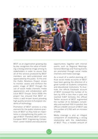 57
p u b l i c R E L A T I O N S
BEST, as an organisation growing day
by day, recognises the value of build-
ing a strong external image among its
stakeholders in order to assure that
all of the services produced by BEST
members are well-understood and
appreciated by the public. To this end,
the Public Relations Project strives
to monitor, assess and reinforce the
public image of BEST through the
use of social media channels, media
appearances and collaboration with
Local BEST Groups. Since 2009, this
project has ensured that BEST re-
mains a well-known brand providing
high quality services to European stu-
dents of technology.
Promotion of BEST services is a key
element for the public relations prac-
tices of BEST as they hold an impor-
tance in strengthening the public im-
age of BEST. Therefore, BEST courses,
European BEST Engineering Compe-
tition, career-related and educational
opportunities, together with internal
events such as Regional Meetings,
General Meetings and Training Events
are promoted through social media
channels and media coverage.
As a result of a careful planning, of-
ficial social media accounts of BEST
have been gaining the attention of a
great number of students, companies
and educational institutions. To illus-
trate, the official Facebook account
of BEST increased the number of its
fans by 47% in less than a year and
reached 11.407. Similarly, the official
Twitter account of BEST augmented
the number of its followers remark-
ably and reached 1.100. In parallel, the
official LinkedIn account of BEST saw
the number of 2.702 with an increase
of 63%.
Media coverage is also an integral
component of establishing a strong
relationship with the stakeholders
of BEST. Thus, a notable amount of
 