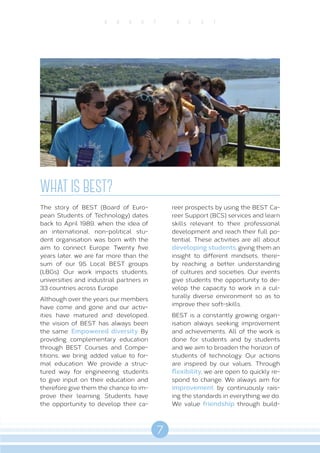 7
A B O U T B E S T
WHAT IS BEST?
The story of BEST (Board of Euro-
pean Students of Technology) dates
back to April 1989, when the idea of
an international, non-political stu-
dent organisation was born with the
aim to connect Europe. Twenty five
years later, we are far more than the
sum of our 95 Local BEST groups
(LBGs). Our work impacts students,
universities and industrial partners in
33 countries across Europe.
Although over the years our members
have come and gone and our activ-
ities have matured and developed,
the vision of BEST has always been
the same: Empowered diversity. By
providing complementary education
through BEST Courses and Compe-
titions, we bring added value to for-
mal education. We provide a struc-
tured way for engineering students
to give input on their education and
therefore give them the chance to im-
prove their learning. Students have
the opportunity to develop their ca-
reer prospects by using the BEST Ca-
reer Support (BCS) services and learn
skills relevant to their professional
development and reach their full po-
tential. These activities are all about
developing students, giving them an
insight to different mindsets, there-
by reaching a better understanding
of cultures and societies. Our events
give students the opportunity to de-
velop the capacity to work in a cul-
turally diverse environment so as to
improve their soft-skills.
BEST is a constantly growing organ-
isation always seeking improvement
and achievements. All of the work is
done for students and by students
and we aim to broaden the horizon of
students of technology. Our actions
are inspired by our values. Through
flexibility, we are open to quickly re-
spond to change. We always aim for
improvement by continuously rais-
ing the standards in everything we do.
We value friendship through build-
 