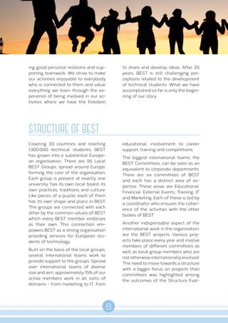 8
A B O U T B E S T
ing good personal relations and sup-
porting teamwork. We strive to make
our activities enjoyable to everybody
who is connected to them and value
everything we learn through the ex-
perience of being involved in our ac-
tivities where we have the freedom
to share and develop ideas. After 25
years, BEST is still challenging per-
ceptions related to the development
of technical students. What we have
accomplished so far is only the begin-
ning of our story.
STRUCTURE OF BEST
Covering 33 countries and reaching
1.300.000 technical students, BEST
has grown into a substantial Europe-
an organisation. There are 95 Local
BEST Groups, spread around Europe,
forming the core of the organisation.
Each group is present at exactly one
university, has its own local board, its
own practices, traditions and culture.
Like pieces of a puzzle, each of them
has its own shape and place in BEST.
The groups are connected with each
other by the common values of BEST
which every BEST member endorses
as their own. This connection em-
powers BEST as a strong organisation
providing services for European stu-
dents of technology.
Built on the basis of the local groups,
several international teams work to
provide support to the groups. Spread
over international teams of diverse
size and aim, approximately 15% of our
active members work in all sorts of
domains - from marketing to IT, from
educational involvement to career
support, training and competitions.
The biggest international teams, the
BEST Committees, can be seen as an
equivalent to corporate departments.
There are six committees of BEST
and each has a distinct area of ex-
pertise. These areas are Educational,
Financial, External Events, Training, IT
and Marketing. Each of these is led by
a coordinator who ensures the coher-
ence of the activities with the other
bodies of BEST.
Another indispensable aspect of the
international work in the organisation,
are the BEST projects. Various proj-
ects take place every year and involve
members of different committees as
well as local group members who are
not otherwise internationally involved.
The need to move towards a structure
with a bigger focus on projects than
committees was highlighted among
the outcomes of the Structure Eval-
 