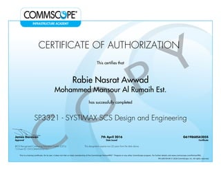 CERTIFICATE OF AUTHORIZATION
This certifies that
Rabie Nasrat Awwad
Mohammed Mansour Al Rumaih Est.
has successfully completed
SP3321 - SYSTIMAX SCS Design and Engineering
James Donovan
Approval
7th April 2016
Date Issued
G619868SA205S
Certificate
BICSI Recognized Continuing Education Credits (CECs)
15 Event ID: OV-COMMS-IL-0215-1
This designation expires two (2) years from the date above
This is a training certificate. On its own, it does not infer or imply membership of the CommScope PartnerPRO™ Program or any other CommScope program. For further details visit www.commscope.com/PartnerPRO.
FM-106729-EN © 2016 CommScope, Inc. All rights reserved.
Powered by TCPDF (www.tcpdf.org)
 