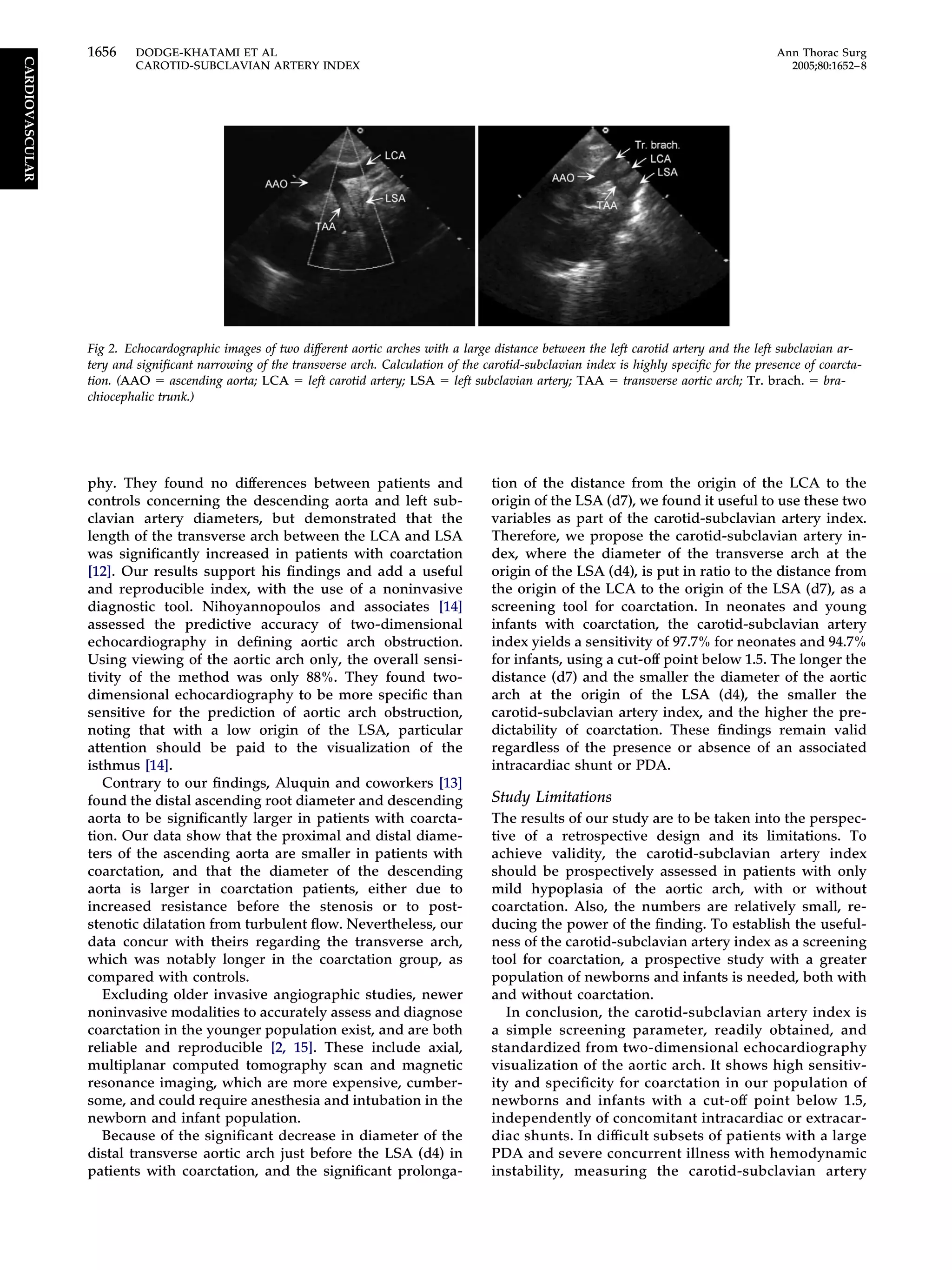 phy. They found no differences between patients and
controls concerning the descending aorta and left sub-
clavian artery diameters, but demonstrated that the
length of the transverse arch between the LCA and LSA
was signiﬁcantly increased in patients with coarctation
[12]. Our results support his ﬁndings and add a useful
and reproducible index, with the use of a noninvasive
diagnostic tool. Nihoyannopoulos and associates [14]
assessed the predictive accuracy of two-dimensional
echocardiography in deﬁning aortic arch obstruction.
Using viewing of the aortic arch only, the overall sensi-
tivity of the method was only 88%. They found two-
dimensional echocardiography to be more speciﬁc than
sensitive for the prediction of aortic arch obstruction,
noting that with a low origin of the LSA, particular
attention should be paid to the visualization of the
isthmus [14].
Contrary to our ﬁndings, Aluquin and coworkers [13]
found the distal ascending root diameter and descending
aorta to be signiﬁcantly larger in patients with coarcta-
tion. Our data show that the proximal and distal diame-
ters of the ascending aorta are smaller in patients with
coarctation, and that the diameter of the descending
aorta is larger in coarctation patients, either due to
increased resistance before the stenosis or to post-
stenotic dilatation from turbulent ﬂow. Nevertheless, our
data concur with theirs regarding the transverse arch,
which was notably longer in the coarctation group, as
compared with controls.
Excluding older invasive angiographic studies, newer
noninvasive modalities to accurately assess and diagnose
coarctation in the younger population exist, and are both
reliable and reproducible [2, 15]. These include axial,
multiplanar computed tomography scan and magnetic
resonance imaging, which are more expensive, cumber-
some, and could require anesthesia and intubation in the
newborn and infant population.
Because of the signiﬁcant decrease in diameter of the
distal transverse aortic arch just before the LSA (d4) in
patients with coarctation, and the signiﬁcant prolonga-
tion of the distance from the origin of the LCA to the
origin of the LSA (d7), we found it useful to use these two
variables as part of the carotid-subclavian artery index.
Therefore, we propose the carotid-subclavian artery in-
dex, where the diameter of the transverse arch at the
origin of the LSA (d4), is put in ratio to the distance from
the origin of the LCA to the origin of the LSA (d7), as a
screening tool for coarctation. In neonates and young
infants with coarctation, the carotid-subclavian artery
index yields a sensitivity of 97.7% for neonates and 94.7%
for infants, using a cut-off point below 1.5. The longer the
distance (d7) and the smaller the diameter of the aortic
arch at the origin of the LSA (d4), the smaller the
carotid-subclavian artery index, and the higher the pre-
dictability of coarctation. These ﬁndings remain valid
regardless of the presence or absence of an associated
intracardiac shunt or PDA.
Study Limitations
The results of our study are to be taken into the perspec-
tive of a retrospective design and its limitations. To
achieve validity, the carotid-subclavian artery index
should be prospectively assessed in patients with only
mild hypoplasia of the aortic arch, with or without
coarctation. Also, the numbers are relatively small, re-
ducing the power of the ﬁnding. To establish the useful-
ness of the carotid-subclavian artery index as a screening
tool for coarctation, a prospective study with a greater
population of newborns and infants is needed, both with
and without coarctation.
In conclusion, the carotid-subclavian artery index is
a simple screening parameter, readily obtained, and
standardized from two-dimensional echocardiography
visualization of the aortic arch. It shows high sensitiv-
ity and speciﬁcity for coarctation in our population of
newborns and infants with a cut-off point below 1.5,
independently of concomitant intracardiac or extracar-
diac shunts. In difﬁcult subsets of patients with a large
PDA and severe concurrent illness with hemodynamic
instability, measuring the carotid-subclavian artery
Fig 2. Echocardographic images of two different aortic arches with a large distance between the left carotid artery and the left subclavian ar-
tery and signiﬁcant narrowing of the transverse arch. Calculation of the carotid-subclavian index is highly speciﬁc for the presence of coarcta-
tion. (AAO ϭ ascending aorta; LCA ϭ left carotid artery; LSA ϭ left subclavian artery; TAA ϭ transverse aortic arch; Tr. brach. ϭ bra-
chiocephalic trunk.)
1656 DODGE-KHATAMI ET AL Ann Thorac Surg
CAROTID-SUBCLAVIAN ARTERY INDEX 2005;80:1652–8
CARDIOVASCULAR
 