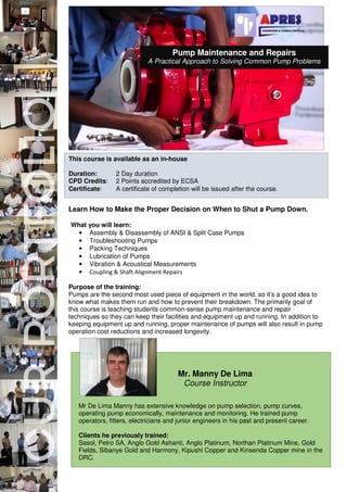 This course is available as an in-house
Duration: 2 Day duration
CPD Credits: 2 Points accredited by ECSA
Certificate: A certificate of completion will be issued after the course.
Learn How to Make the Proper Decision on When to Shut a Pump Down.
What you will learn:
• Assembly & Disassembly of ANSI & Split Case Pumps
• Troubleshooting Pumps
• Packing Techniques
• Lubrication of Pumps
• Vibration & Acoustical Measurements
• Coupling & Shaft Alignment Repairs
Purpose of the training:
Pumps are the second most used piece of equipment in the world, so it’s a good idea to
know what makes them run and how to prevent their breakdown. The primarily goal of
this course is teaching students common-sense pump maintenance and repair
techniques so they can keep their facilities and equipment up and running. In addition to
keeping equipment up and running, proper maintenance of pumps will also result in pump
operation cost reductions and increased longevity.
Mr De Lima Manny has extensive knowledge on pump selection, pump curves,
operating pump economically, maintenance and monitoring. He trained pump
operators, fitters, electricians and junior engineers in his past and present career.
Clients he previously trained:
Sasol, Petro SA, Anglo Gold Ashanti, Anglo Platinum, Northan Platinum Mine, Gold
Fields, Sibanye Gold and Harmony, Kipushi Copper and Kinsenda Copper mine in the
DRC.
Mr. Manny De Lima
Course Instructor
Pump Maintenance and Repairs
A Practical Approach to Solving Common Pump Problems
 