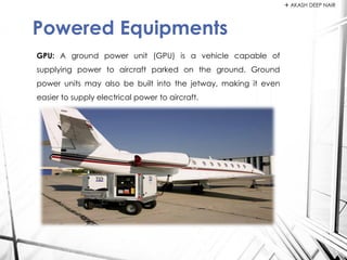 GPU: A ground power unit (GPU) is a vehicle capable of
supplying power to aircraft parked on the ground. Ground
power units may also be built into the jetway, making it even
easier to supply electrical power to aircraft.
Powered Equipments
 AKASH DEEP NAIR
 