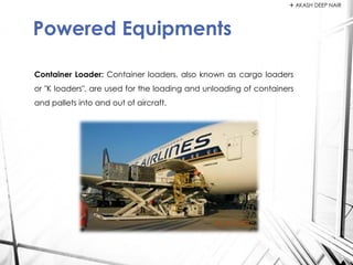 Container Loader: Container loaders, also known as cargo loaders
or "K loaders", are used for the loading and unloading of containers
and pallets into and out of aircraft.
Powered Equipments
 AKASH DEEP NAIR
 