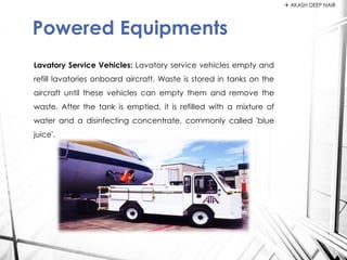Lavatory Service Vehicles: Lavatory service vehicles empty and
refill lavatories onboard aircraft. Waste is stored in tanks on the
aircraft until these vehicles can empty them and remove the
waste. After the tank is emptied, it is refilled with a mixture of
water and a disinfecting concentrate, commonly called 'blue
juice'.
Powered Equipments
 AKASH DEEP NAIR
 