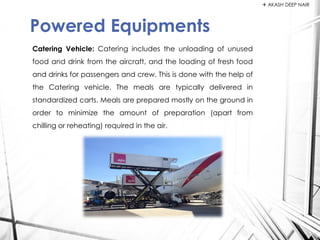 Catering Vehicle: Catering includes the unloading of unused
food and drink from the aircraft, and the loading of fresh food
and drinks for passengers and crew. This is done with the help of
the Catering vehicle. The meals are typically delivered in
standardized carts. Meals are prepared mostly on the ground in
order to minimize the amount of preparation (apart from
chilling or reheating) required in the air.
Powered Equipments
 AKASH DEEP NAIR
 