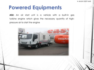 ASU: An air start unit is a vehicle with a built-in gas
turbine engine which gives the necessary quantity of high-
pressure air to start the engine
Powered Equipments
 AKASH DEEP NAIR
 