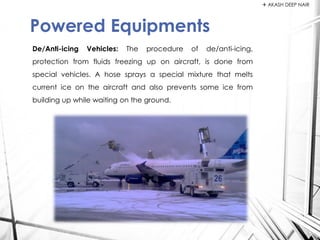 De/Anti-icing Vehicles: The procedure of de/anti-icing,
protection from fluids freezing up on aircraft, is done from
special vehicles. A hose sprays a special mixture that melts
current ice on the aircraft and also prevents some ice from
building up while waiting on the ground.
Powered Equipments
 AKASH DEEP NAIR
 