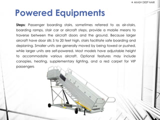 Steps: Passenger boarding stairs, sometimes referred to as air-stairs,
boarding ramps, stair car or aircraft steps, provide a mobile means to
traverse between the aircraft doors and the ground. Because larger
aircraft have door sills 5 to 20 feet high, stairs facilitate safe boarding and
deplaning. Smaller units are generally moved by being towed or pushed,
while larger units are self-powered. Most models have adjustable height
to accommodate various aircraft. Optional features may include
canopies, heating, supplementary lighting, and a red carpet for VIP
passengers
Powered Equipments
 AKASH DEEP NAIR
 