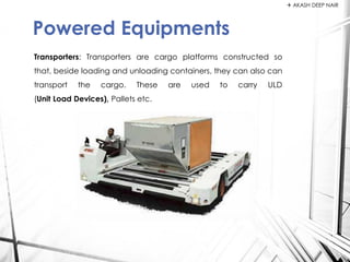Transporters: Transporters are cargo platforms constructed so
that, beside loading and unloading containers, they can also can
transport the cargo. These are used to carry ULD
(Unit Load Devices), Pallets etc.
Powered Equipments
 AKASH DEEP NAIR
 