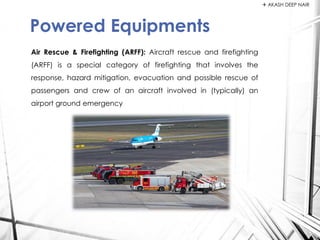 Air Rescue & Firefighting (ARFF): Aircraft rescue and firefighting
(ARFF) is a special category of firefighting that involves the
response, hazard mitigation, evacuation and possible rescue of
passengers and crew of an aircraft involved in (typically) an
airport ground emergency
Powered Equipments
 AKASH DEEP NAIR
 