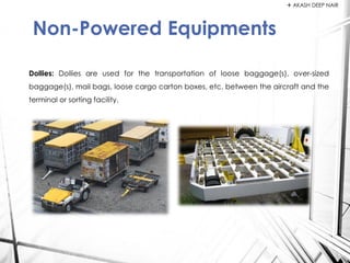 Dollies: Dollies are used for the transportation of loose baggage(s), over-sized
baggage(s), mail bags, loose cargo carton boxes, etc. between the aircraft and the
terminal or sorting facility.
Non-Powered Equipments
 AKASH DEEP NAIR
 