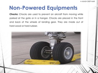 Chocks: Chocks are used to prevent an aircraft from moving while
parked at the gate or in a hangar. Chocks are placed in the front
and back of the wheels of landing gear. They are made out of
hard wood or hard rubber.
Non-Powered Equipments
 AKASH DEEP NAIR
 