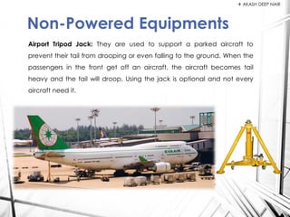 Airport Tripod Jack: They are used to support a parked aircraft to
prevent their tail from drooping or even falling to the ground. When the
passengers in the front get off an aircraft, the aircraft becomes tail
heavy and the tail will droop. Using the jack is optional and not every
aircraft need it.
Non-Powered Equipments
 AKASH DEEP NAIR
 