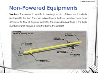 Tow Bars: They make it possible to tow a given aircraft by a tractor which
is clipped to the bar. The main advantage is that you need only one type
of tractor to tow all types of aircrafts. The main disadvantage is the high
number of staff required to fix the bar to the aircraft.
Non-Powered Equipments
 AKASH DEEP NAIR
 