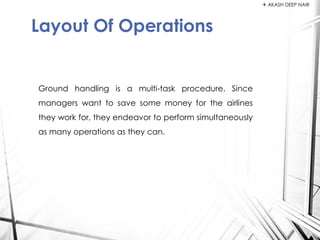 Ground handling is a multi-task procedure. Since
managers want to save some money for the airlines
they work for, they endeavor to perform simultaneously
as many operations as they can.
Layout Of Operations
 AKASH DEEP NAIR
 