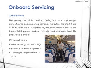 The primary aim of this service offering is to ensure passenger
comfort. While cabin cleaning comprises the bulk of the effort, it also
includes tasks such as replenishing onboard consumables (soap,
tissues, toilet paper, reading materials) and washable items like
pillows and blankets.
Other services are
• Minor servicing of cabin fittings
• Alteration of seat configuration
• Cleaning of carpet area and
seats
Cabin Service
Onboard Servicing
 AKASH DEEP NAIR
 