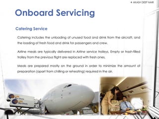 Catering includes the unloading of unused food and drink from the aircraft, and
the loading of fresh food and drink for passengers and crew.
Airline meals are typically delivered in Airline service trolleys. Empty or trash-filled
trolley from the previous flight are replaced with fresh ones.
Meals are prepared mostly on the ground in order to minimize the amount of
preparation (apart from chilling or reheating) required in the air.
Catering Service
Onboard Servicing
 AKASH DEEP NAIR
 
