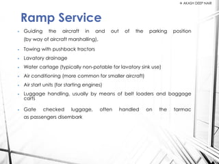 • Guiding the aircraft in and out of the parking position
(by way of aircraft marshalling),
• Towing with pushback tractors
• Lavatory drainage
• Water cartage (typically non-potable for lavatory sink use)
• Air conditioning (more common for smaller aircraft)
• Air start units (for starting engines)
• Luggage handling, usually by means of belt loaders and baggage
carts
• Gate checked luggage, often handled on the tarmac
as passengers disembark
Ramp Service
 AKASH DEEP NAIR
 