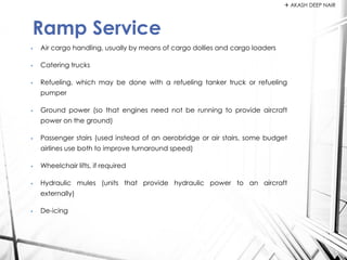• Air cargo handling, usually by means of cargo dollies and cargo loaders
• Catering trucks
• Refueling, which may be done with a refueling tanker truck or refueling
pumper
• Ground power (so that engines need not be running to provide aircraft
power on the ground)
• Passenger stairs (used instead of an aerobridge or air stairs, some budget
airlines use both to improve turnaround speed)
• Wheelchair lifts, if required
• Hydraulic mules (units that provide hydraulic power to an aircraft
externally)
• De-icing
Ramp Service
 AKASH DEEP NAIR
 