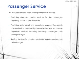 This includes services inside the airport terminal such as:
• Providing check-in counter services for the passengers
departing on the customer airlines.
• Providing gate arrival and departure services. The agents
are required to meet a flight on arrival as well as provide
departure services including boarding passengers and
closing the flight.
• Staffing the transfer counters, customer service counters and
airline lounges.
Passenger Service
 AKASH DEEP NAIR
 