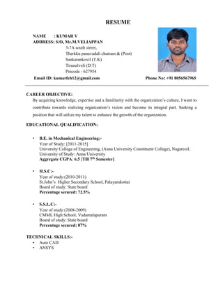 RESUME
NAME : KUMAR V
ADDRESS: S/O, Mr.M.VELIAPPAN
3-7A south street,
Therkku panavadali chatram & (Post)
Sankarankovil (T.K)
Tirunelveli (D.T)
Pincode - 627954
Email ID: kumarfeb12@gmail.com Phone No: +91 8056567965
CAREER OBJECTIVE:
By acquiring knowledge, expertise and a familiarity with the organization’s culture, I want to
contribute towards realizing organization’s vision and become its integral part. Seeking a
position that will utilize my talent to enhance the growth of the organization.
EDUCATIONAL QUALIFICATION:
• B.E. in Mechanical Engineering:-
Year of Study: [2011-2015]
University College of Engineering, (Anna University Constituent College), Nagercoil.
University of Study: Anna University
Aggregate CGPA: 6.5 [Till 7th Semester]
• H.S.C:-
Year of study:(2010-2011)
St.John’s Higher Secondary School, Palayamkottai
Board of study: State board
Percentage secured: 72.5%
• S.S.L.C:-
Year of study:(2008-2009)
CMML High School, Vadamalapuram
Board of study: State board
Percentage secured: 87%
TECHNICAL SKILLS:-
• Auto CAD
• ANSYS
 