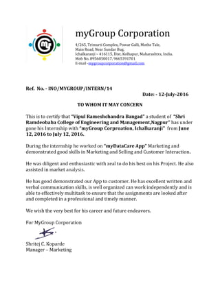 Ref. No. - INO/MYGROUP/INTERN/14
Date: - 12-July-2016
TO WHOM IT MAY CONCERN
This is to certify that “Vipul Rameshchandra Bangad” a student of “Shri
Ramdeobaba College of Engineering and Management,Nagpur” has under
gone his Internship with “myGroup Corproation, Ichalkaranji” from June
12, 2016 to July 12, 2016.
During the internship he worked on “myDataCare App” Marketing and
demonstrated good skills in Marketing and Selling and Customer Interaction.
He was diligent and enthusiastic with zeal to do his best on his Project. He also
assisted in market analysis.
He has good demonstrated our App to customer. He has excellent written and
verbal communication skills, is well organized can work independently and is
able to effectively multitask to ensure that the assignments are looked after
and completed in a professional and timely manner.
We wish the very best for his career and future endeavors.
For MyGroup Corporation
Shritej C. Koparde
Manager – Marketing
myGroup Corporation
4/265, Trimurti Complex, Powar Galli, Mothe Tale,
Main Road, Near Sundar Bug,
Ichalkaranji – 416115, Dist. Kolhapur, Maharashtra, India.
Mob No. 8956050017, 9665391701
E-mail -mygroupcorporation@gmail.com
 