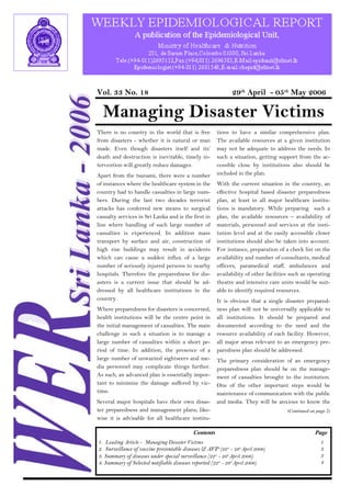 Vol. 33 No. 18 29th April - 05th May 2006 
Managing Disaster Victims 
There is no country in the world that is free 
from disasters - whether it is natural or man 
made. Even though disasters itself and its’ 
death and destruction is inevitable, timely in-tervention 
will greatly reduce damages. 
Apart from the tsunami, there were a number 
of instances where the healthcare system in the 
country had to handle casualties in large num-bers. 
During the last two decades terrorist 
attacks has conferred new means to surgical 
casualty services in Sri Lanka and is the first in 
line where handling of such large number of 
casualties is experienced. In addition mass 
transport by surface and air, construction of 
high rise buildings may result in accidents 
which can cause a sudden influx of a large 
number of seriously injured persons to nearby 
hospitals. Therefore the preparedness for dis-asters 
is a current issue that should be ad-dressed 
by all healthcare institutions in the 
country. 
Where preparedness for disasters is concerned, 
health institutions will be the centre point in 
the initial management of casualties. The main 
challenge in such a situation is to manage a 
large number of casualties within a short pe-riod 
of time. In addition, the presence of a 
large number of unwanted sightseers and me-dia 
personnel may complicate things further. 
As such, an advanced plan is essentially impor-tant 
to minimize the damage suffered by vic-tims. 
Several major hospitals have their own disas-ter 
preparedness and management plans; like-wise 
it is advisable for all healthcare institu-tions 
to have a similar comprehensive plan. 
The available resources at a given institution 
may not be adequate to address the needs. In 
such a situation, getting support from the ac-cessible 
close by institutions also should be 
included in the plan. 
With the current situation in the country, an 
effective hospital based disaster preparedness 
plan, at least in all major healthcare institu-tions 
is mandatory. While preparing such a 
plan, the available resources – availability of 
materials, personnel and services at the insti-tution 
level and at the easily accessible closer 
institutions should also be taken into account. 
For instance, preparation of a check list on the 
availability and number of consultants, medical 
officers, paramedical staff, ambulances and 
availability of other facilities such as operating 
theatre and intensive care units would be suit-able 
to identify required resources. 
It is obvious that a single disaster prepared-ness 
plan will not be universally applicable to 
all institutions. It should be prepared and 
documented according to the need and the 
resource availability of each facility. However, 
all major areas relevant to an emergency pre-paredness 
plan should be addressed. 
The primary consideration of an emergency 
preparedness plan should be on the manage-ment 
of casualties brought to the institution. 
One of the other important steps would be 
maintenance of communication with the public 
and media. They will be anxious to know the 
(Continued on page 2) 
Contents Page 
1. Leading Article - Managing Disaster Victims 
2. Surveillance of vaccine preventable diseases & AFP (22nd - 28th April 2006) 
3. Summary of diseases under special surveillance (22nd - 28th April 2006) 
4. Summary of Selected notifiable diseases reported (22nd - 28th April 2006) 
1 
3 
3 
4 
 