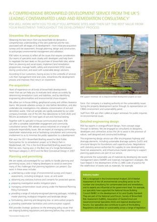 RSK WILL WORK WITH YOU TO HELP YOU APPRAISE SITES AND THEN GET THE BEST VALUE FROM
YOUR INVESTMENT THROUGHOUT THE DEVELOPMENT PROCESS.
Streamline the development process
Obtaining the best return from any brownfield site demands a
comprehensive understanding of the site’s potential and the risks
associated with all stages of its development – from initial pre-acquisition
surveys and site assessment, through planning, design and construction,
to post-project environmental management and validation.
RSK tailors its services to reflect all the issues that require consideration.
Our teams of specialists work closely with developers and help them
to negotiate the best deals on the purchase of brownfield sites; advise
them on planning and social issues; implement land remediation
programmes; manage health, safety and environment (HSE) issues
during construction; and assist with sustainable design solutions.
According to our customers, having access to this umbrella of services
cuts their management time and costs, streamlines the development
process and improves their return on investment.
Pre-acquisition
Years of experience on all kinds of brownfield developments
mean that we can help you to evaluate land values accurately by
determining remediation costs and liabilities, and by identifying
engineering abnormalities and environmental show-stoppers.
We utilise our in-house drilling, geophysical survey and utilities clearance
teams. We provide asbestos surveys on sites before demolition, and also
undertake site investigations into asbestos contamination of soil and
demolition waste. Vital soil samples are rapidly evaluated by our sister
company Envirolab, one of the UK’s few laboratories to hold UKAS and
MCerts accreditation for most types of soil and chemical testing.
Together with its specialist in-house communication team, RSK
can offer a complete stakeholder engagement and community
consultation service. RSK advises various industries on a range of
corporate responsibility issues. We are expert at managing community–
stakeholder relationships and at facilitating consultation and community
involvement so as to minimise the public opposition to a development.
RSK won the 2011 Brownfield Briefing award for Best Public
Participation for its remediation project at St Mary’s Park in
Maidenhead, UK. This is the third Brownfield Briefing award that
RSK has won, having won in the Best Use of a Single Remediation
Technique category in 2010 and the Best Conceptual Design in 2007.
Planning and permitting
We are widely acknowledged for our ability to handle planning and
permitting issues, and in helping developers to avoid or overcome
many of the challenges that planning legislation can present. Our
work in these areas includes
	 undertaking a wide range of environmental surveys and impact
assessments, including ecological, noise, air and water
	 obtaining any statutory licences and consents for protected species
	 preparing investigation and/or mitigation plans
	 managing contamination issues arising under the National Planning
Policy Framework
	 providing a range of industry-recognised planning packages, including
master planning, ecological mitigation and landscape design
	 formulating, planning and designing low- or zero-carbon projects
	 providing stakeholder facilitation and communication support.
RSK provides strategic guidance on the emerging policy issues that
are shaping building regulations and planning before they come into
Perception issues,
i.e., waste licensing
or damage to the
environment by
construction activities
Completed
Building
regulation
and other
approvals
Planning
issues
Contamination
Brownﬁeld preparation
Progress
Time
RSK added value
Development
Stakeholder pressure
RSK support minimises risk to keep brownfield development projects on track.
Industry leader
RSK is recognised in the Environmental Analyst’s 2014 Market
Assessment of the UK environmental consulting sector as the
number one consultancy for contaminated land and remediation,
and its experts are influential at the government level. For example,
our specialists have supported the National House Building
Council (NHBC) in the development of its Land Quality Standard.
They are part of the National Land Forum, Society of Brownfield
Risk Assessment (SoBRA), Association of Geotechnical and
Geoenvironmental Specialists (AGS) and regional development
forums. Our specialists also contribute to parts of the Building
Regulations and advise on sustainability across a range of legislation.
force. Our company is a leading authority on the sustainability issues
facing the property development sector through its representation on
CIRIA’s environment and sustainability panel.
Staff from RSK are often called as expert witnesses for public inquiries
on environmental issues.
Detailed engineering design
RSK has experts in energy-efficient design, from concept stage
through to delivery. We are engaged as consultants to designers,
developers and contractors across the UK to assist in the provision of
robust, well designed and constructed buildings.
The engineering design service we offer encompasses highway and
drainage elements, including sustainable drainage systems (SuDS) and
structural designs for foundations and superstructures. Negotiations
with statutory service authorities for supplies to new developments;
flood risk assessments; and infrastructure master planning to support
planning applications are part of our service.
We promote the sustainable use of materials by developing site waste
management plans (SWMP) and materials management strategies. We
have helped in the development of the CL:AIRE code of practice for
the redefinition of waste soils as materials, for example.
A COMPREHENSIVE BROWNFIELD DEVELOPMENT SERVICE FROM THE UK’S
LEADING CONTAMINATED LAND AND REMEDIATION CONSULTANCY*
*Environment Analyst 2014
 