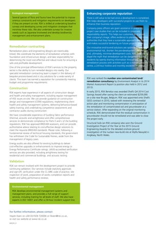 Remediation contracting
Remediation plans and engineering designs are inextricably
linked. We coordinate the elements of remediation schemes with
foundation and infrastructure design, and take responsibility for
determining the most cost-effective and robust route for ensuring a
safe and profitable development.
One of the principal differentiators of RSK’s services to the property
sector is the ability to turn remedial designs into reality. Our
specialist remediation contracting team is expert in the delivery of
bespoke process-based and in situ solutions for a wide variety of
clients. This team has earned a reputation for consistently meeting
budget and programme requirements.
Construction
RSK experts have experience in all aspects of construction design
and health and safety management, including regular management
of HSE issues on-site. We can provide guidance on construction
design and management (CDM) regulations; implementing client
health and safety management systems; delivering behaviour-based
safety training; and undertaking competence assessments and
contractor audits during construction.
We have considerable experience of building fabric performance
(thermal, acoustic and airtightness) and offer comprehensive
services to demonstrate compliance for Parts E and L of the building
regulations. RSK has approved BREEAM assessors, and can provide
authoritative advice relating to cost-effective design solutions to
meet the requisite BREEAM standards. Please note, following a
fundamental review of technical housing standards, the government
has withdrawn the Code for Sustainable Homes, aside from the
management of legacy cases.
Energy audits are also offered for existing buildings to deliver
cost-effective upgrades or enhancements to improve energy or
Energy Performance Certificate ratings. UKAS-accredited verification
services are also provided, including airtightness testing for
residential and commercial buildings, and acoustic testing.
Validation
RSK can remain involved with the development project to provide
continuing validation. Our services include statutory approvals
and sign-off, verification under the CL:AIRE code of practice, site
inspection of work, preparation of works completion reports and
health and safety performance reviews.
Enhancing corporate reputation
There is still value to be had once a development is completed.
RSK helps developers with successful projects to use them to
enhance their business reputation.
Company press officers are given assistance in preparing
project case studies that can be included in corporate
responsibility reports. This helps our customers to improve
their company’s image; offers evidence to planning and other
authorities that they have a sustainable approach to business;
and makes successful tendering on future projects easier.
Our innovative end-to-end solutions are optimised to reduce
environmental risk, shorten the pre-development programme
and, ultimately, minimise development costs. RSK helps to
dispel the myth that remediation can be dangerous to local
residents by openly sharing information throughout the
remediation process with activities such as a manned drop-in
centre, a 24-hour hotline and monthly residents’ meetings.
For further information, please contact
Haydn Keen on +44 (0)1928 726006 or hkeen@rsk.co.uk,
or visit our website at www.rsk.co.uk
M0026_9
Ecological management
Several species of flora and fauna have the potential to impose
onerous constraints and mitigation requirements on developers
if they are present on-site. RSK is skilled at undertaking baseline
surveys and developing survey and mitigation strategies that
minimise these risks. We also undertake surveys for invasive
weeds such as Japanese knotweed and develop biodiversity
management and enhancement plans.
Environmental management
RSK develops environmental management systems and
management plans, and provides a full range of support
services, including training for all levels of staff. We also have
experts in ISO 14001 and offer a 24-hour incident support line.
RSK was ranked the number one contaminated land/
remediation consultancy by Environment Analyst in its 2014
Market Assessment Report (a position also held in 2012 and
2013).
In early 2015, RSK Benelux was awarded Shell’s Q4 2014 Cost
Savings Award after saving the client an estimated $259,090
on a site near Bruges, Belgium. RSK was appointed onto Shell’s
GESS contract in 2010, tasked with reviewing the remedial
action plan and monitoring contamination in anticipation of
the remediation of contaminated soil and groundwater at a
service station. After expanding on the original monitoring
schedule, RSK demonstrated that the residual contamination in
groundwater should not be remediated and was able to close
the project early.
Structural Soils (an RSK company) also won the Ground
Investigation Project of the Year at the 2015 Ground
Engineering Awards for the detailed onshore ground
investigation of the nuclear new-build site at Wylfa Newydd in
Anglesey, North Wales.
 