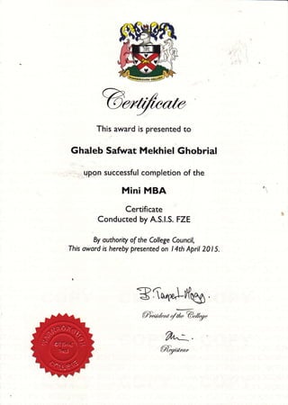 This arryard is presented to
Ghaleb Safirat Mekhiel Ghobrial
qpgn successful completion of the
Mini MBA
Certificate
Conducted by A.S.|.S. FZE
By outhority of the College Council,
This oward is hereby presented on l4th April 201 5.
Bfq{e,Lilflug.
@dd'rt 4rl'@r11"g"
@%at*"
 