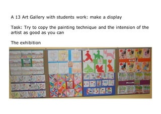 A 13 Art Gallery with students work: make a display
Task: Try to copy the painting technique and the intension of the
artist as good as you can
The exhibition
 