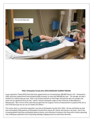 PDSA- Orthopedics Faculty Clinic (OFC)-RADIOLOGY SUNRISE TOOLING
It was reported in Today (2012) that total knee replacements are increasing-Over 600,000 Yearly in US! Compared to
1999, total knee replacements have doubled (100% increase), to more than 600,000 per year. “On average, we take 1
[million] to 2 million steps per year. That’s a lot of back and forth on that hinge. And patients who are younger and
active can put significant force on that,” said Dr. Hanosh orthopedic surgery at the University of New Mexico in
Albuquerque. “But in terms of the value that you get from the surgery in terms of improvement in quality of life, this is
one of the best ways we can use our health care dollars.”
The sunrise view is a commonly requested x-ray view at Orthopedics Faculty Clinic (OFC). All new and follow-up total
knee arthroplasty (TKA) patients at Orthopedics Faculty Clinic require AP, Lateral, and Sunrise x-ray views. Due to the
increasing patient total knee arthroplasty patient volume, and a directive to improve clinic flow and to reduce operating
cost, tooling was selected to aid in improving radiology imaging services to meet these demands.
The Sunrise Claw tool
 
